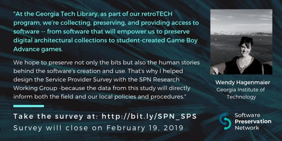 'At the Georgia Tech Library, as part of our retroTECH program, we’re collecting, preserving, and providing access to software -- from software that will empower us to preserve digital architectural collections to student-created Game Boy Advance games. We hope to preserve not only the bits but also the human stories behind the software’s creation and use. That's why I helped design the Service Provider Survey with the SPN Research Working Group -because the data from this study will directly inform both the field and our local policies and procedures.' Take the survey at: http://bit.ly/SPN_SPS . Survey will close on February 19, 2019.