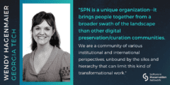 "SPN is a unique organization—it brings people together from a broader swath of the landscape than other digital preservation/curation communities. We are a community of various institutional and international perspectives, unbound by the silos and hierarchy that can limit this kind of transformational work." Quote by Wendy Hagenmaier, Georgia Tech.
