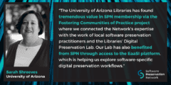 "The University of Arizona Libraries has found tremendous value in SPN membership via the Fostering Communities of Practice project where we connected the Network’s expertise with the work of local software preservation practitioners and the Libraries’ Digital Preservation Lab. Our Lab has also benefited from SPN through access to the EaaSI platform, which is helping us explore software-specific digital preservation workflows." Quote by Sarah Shreeves, University of Arizona.